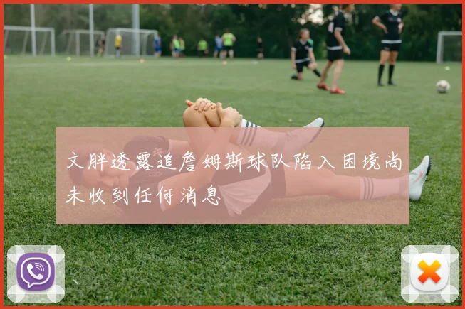 文胖透露追詹姆斯球队陷入困境尚未收到任何消息